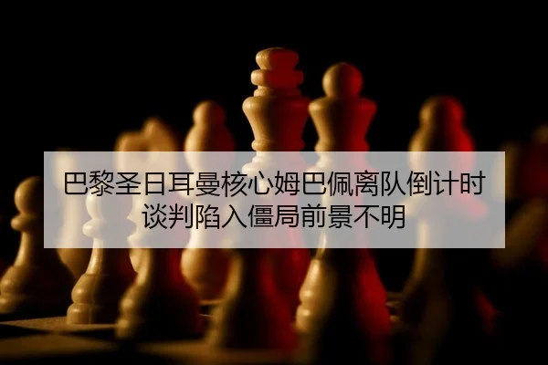 巴黎圣日耳曼核心姆巴佩离队倒计时 谈判陷入僵局前景不明
